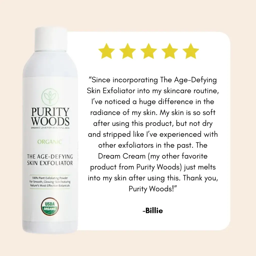 5 star review. "Since incorporating The Age-Defying Skin Exfoliator into my skincare routine, I've noticed a huge difference in the radiance of my skin. My skin is so soft after using this product, but not dry and stripped like I've experienced in the past. The Dream Cream (my other favorite product from Purity Woods) just melts into my skin after using this. Thank you, Purity Woods!" - Billie